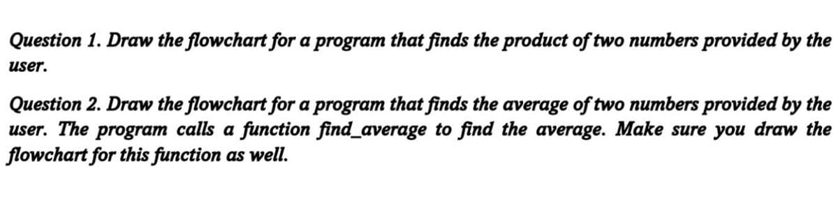 Question 1. Draw the flowchart for a program that finds the product of two numbers provided by the
user.
Question 2. Draw the flowchart for a program that finds the average of two numbers provided by the
user. The program calls a function find_average to find the average. Make sure you draw the
flowchart for this function as well.
