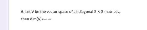 6. Let V be the vector space of all diagonal 5 x 5 matrices,
then dim(V)=---
