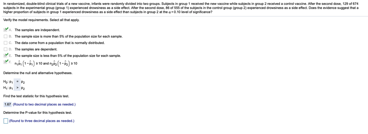 In randomized, double-blind clinical trials of a new vaccine, infants were randomly divided into two groups. Subjects in group 1 received the new vaccine while subjects in group 2 received a control vaccine. After the second dose, 129 of 674
subjects in the experimental group (group 1) experienced drowsiness as a side effect. After the second dose, 86 of 555 of the subjects in the control group (group 2) experienced drowsiness as a side effect. Does the evidence suggest that a
higher proportion of subjects in group 1 experienced drowsiness as a side effect than subjects in group 2 at the a = 0.10 level of significance?
Verify the model requirements. Select all that apply.
YA. The samples are independent.
O B. The sample size is more than 5% of the population size for each sample.
O c. The data come from a population that is normally distributed.
O D. The samples are dependent.
YE. The sample size is less than 5% of the population size for each sample.
nội (1-P1) 2 10 and nz2 (1- P2) 2 10
F.
Determine the null and alternative hypotheses.
Họ: P1 = P2
H: P1 > P2
Find the test statistic for this hypothesis test.
1.67 (Round to two decimal places as needed.)
Determine the P-value for this hypothesis test.
|(Round to three decimal places as needed.)
