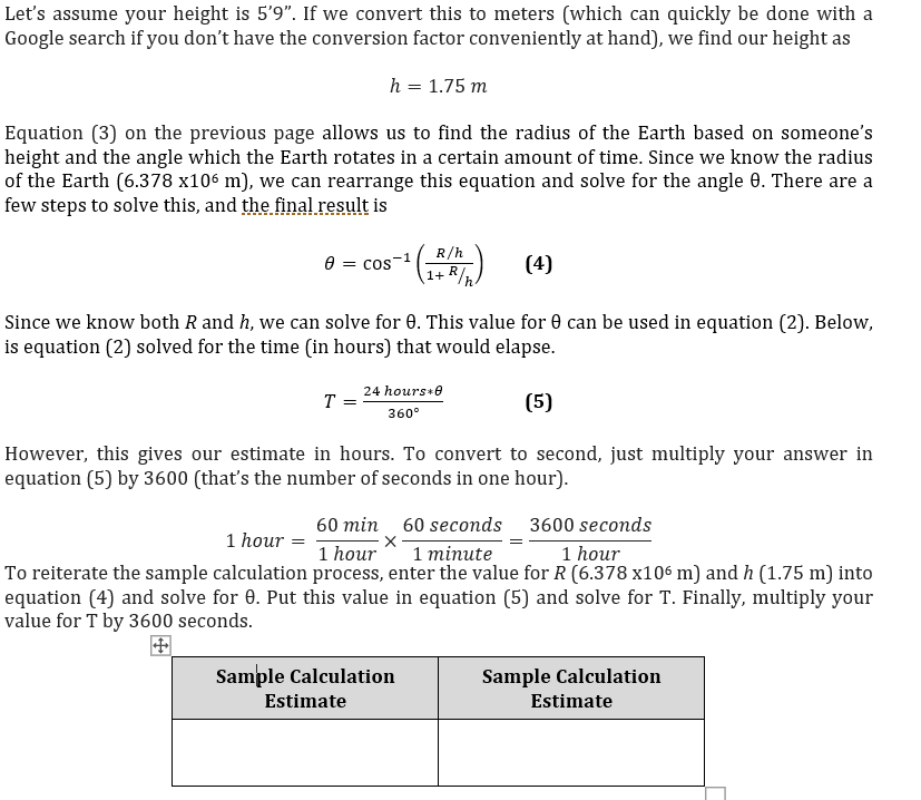 Let's assume your height is 5'9". If we convert this to meters (which can quickly be done with a
Google search if you don't have the conversion factor conveniently at hand), we find our height as
h = 1.75 m
Equation (3) on the previous page allows us to find the radius of the Earth based on someone's
height and the angle which the Earth rotates in a certain amount of time. Since we know the radius
of the Earth (6.378 x106 m), we can rearrange this equation and solve for the angle 0. There are a
few steps to solve this, and the final result is
R/h
0 = cos-1
1+ R/h.
(4)
Since we know both R and h, we can solve for 0. This value for 0 can be used in equation (2). Below,
is equation (2) solved for the time (in hours) that would elapse.
24 hours+e
T =
(5)
360°
However, this gives our estimate in hours. To convert to second, just multiply your answer in
equation (5) by 3600 (that's the number of seconds in one hour).
60 min 60 seconds 3600 seconds
1 minute
To reiterate the sample calculation process, enter the value for R (6.378 x106 m) and h (1.75 m) into
equation (4) and solve for 0. Put this value in equation (5) and solve for T. Finally, multiply your
1 hour =
1 hour
1 hour
value for T by 3600 seconds.
Sample Calculation
Sample Calculation
Estimate
Estimate
