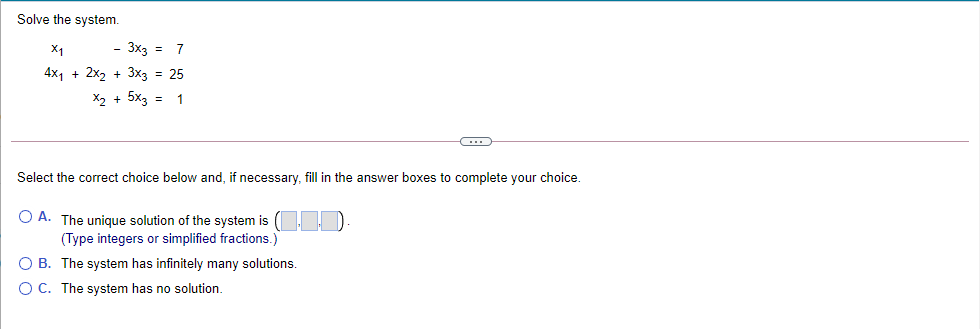 Solve the system.
X1
- 3x3 =
7
4x1 + 2x2 + 3xз 3D 25
X2 + 5x3 =
1
Select the correct choice below and, if necessary, fill in the answer boxes to complete your choice.
O A. The unique solution of the system is
(Type integers or simplified fractions.)
O B. The system has infinitely many solutions.
O C. The system has no solution.
