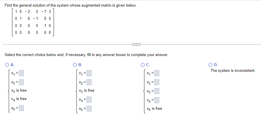 Find the general solution of the system whose augmented matrix is given below.
10 -2
0 -7 3
0 1
- 1
0 5
0 0
1 0
0 0
0 0
Select the correct choice below and, if necessary, fill in any answer boxes to complete your answer.
O A.
OB.
OC.
OD.
The system is inconsistent.
X1
X =
X1 =
X2 =
X2 =
X2 =
X3 is free
X3 is free
X3 =
X4 is free
X4 =
Xs =
X5 =
X5 is free
