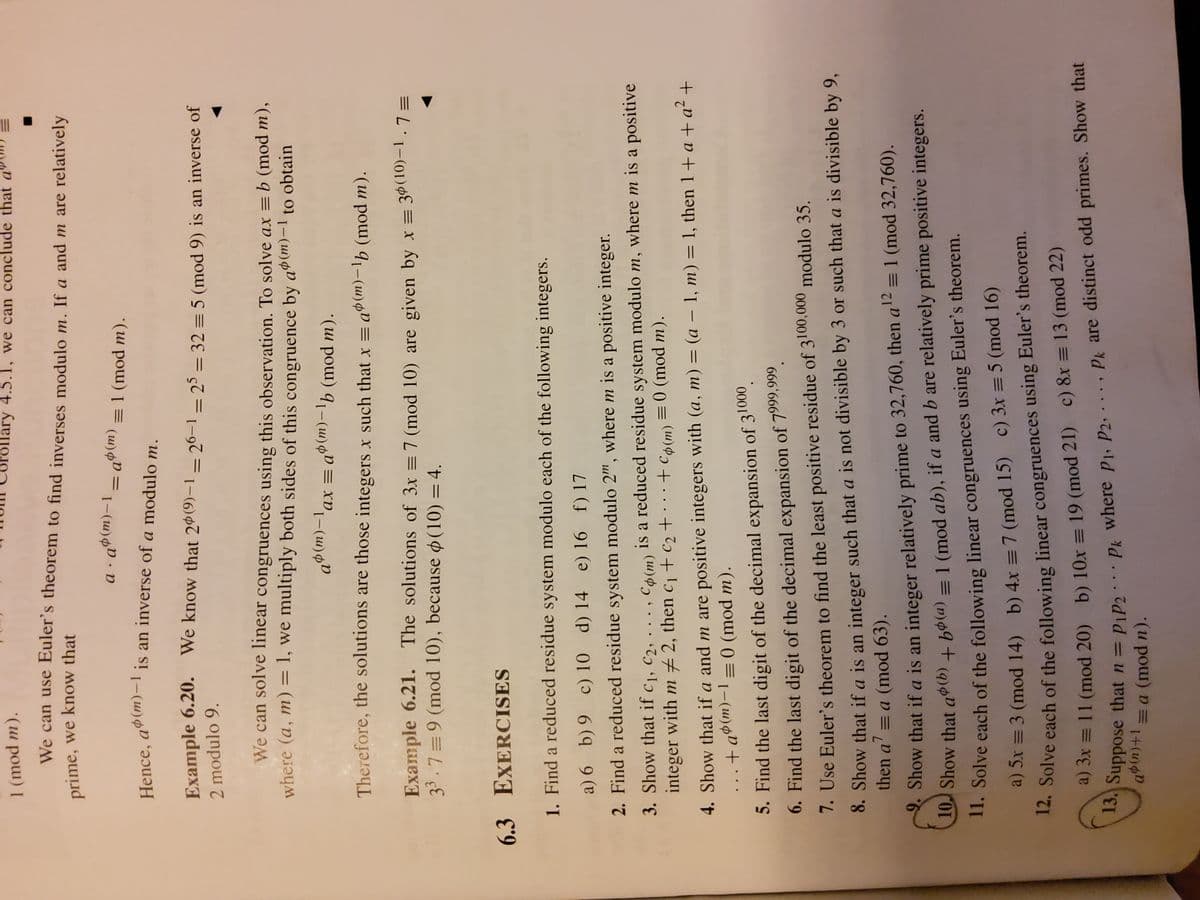 1 (mod m).
11. Solve each of theorem.
12. Solve of the linear using theorem.
llary 4.5.1, we can conclude that a"
We can use Euler's theorem to find inverses modulo m. If a and m are relatively
prime, we know that
a . q®(m)–1 - a»(m) = 1 (mod m).
Hence, a$(m)-lis an inverse of a modulo m.
(u)4D =
Example 6.20. We know that 2º(9)–1 – 26–1 – 25 = 32 = 5 (mod 9) is an inverse of
2 modulo 9.
%3D
We can solve linear congruences using this observation. To solve ax =b (mod m),
where (a, m) = 1, we multiply both sides of this congruence by aº(m)-1
to obtain
ax = a$(m)-1b (mod m).
|
|
Therefore, the solutions are those integers x such that x = aº(m)-lb (mod m).
|
Example 6.21. The solutions of 3x = 7 (mod 10) are given by x = 3%(10)-1.7=
33.7=9 (mod 10), because ø(10) = 4.
6.3 EXERCISES
1. Find a reduced residue system modulo each of the following integers.
a) 6 b) 9 c) 10 d) 14 e) 16 f) 17
2. Find a reduced residue system modulo 2", where m is a positive integer.
3. Show that if c1, c2, . . . , C6(m) is a reduced residue system modulo m, where m is a positive
integer with m # 2, then c1 + c2 +
· + Có (m) = 0 (mod m).
..
4. Show that if a and m are positive integers with (a, m) = (a – 1, m) = 1, then 1+ a + a² +
.+a®(m)-1=0 (mod m).
||
ш
5. Find the last digit of the decimal expansion of 31000.
6. Find the last digit of the decimal expansion of 7999,999,
7. Use Euler's theorem to find the least positive residue of 3100,000 modulo 35.
8. Show that if a is an integer such that a is not divisible by 3 or such that a is divisible by 9,
then a' = a (mod 63).
12
= 1 (mod 32,760).
Show that if a is an integer relatively prime to 32,760, then a'²
10J Show that a$(b) + bø(a) = 1 (mod ab), if a and b are relatively prime positive integers.
1. Solve each of the following linear congruences using Euler's theorem.
a) Sx = 3 (mod 14) b) 4x = 7 (mod 15) c) 3x = 5 (mod 16)
14. Solve each of the following linear congruences using Euler's theorem.
a) 3x = 11 (mod 20) b) 10x = 19 (mod 21) c) 8x = 13 (mod 22)
uppose that n = Pip2:.. p, where pj, P2, . . . , Pk are distinct odd primes. Show that
