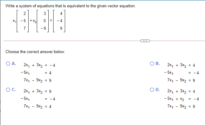 Write a system of equations that is equivalent to the given vector equation.
2
-5 +
- 9
...
Choose the correct answer below.
O A.
OB.
2x, + 3x2
- 5x1
= -4
2x1
+ 3x, = 4
= 4
- 5x1
= - 4
7x1 - 9x2 = 9
7x1 - 9x2 = 9
%3D
OC.
2x, + 3x, = 9
OD.
2x1
+ 3x, = 4
- 5x1
- 5x1 + X2
= - 4
= - 4
7x1 - 9х2
= 4
7x1 - 9x2 = 9
%3D
