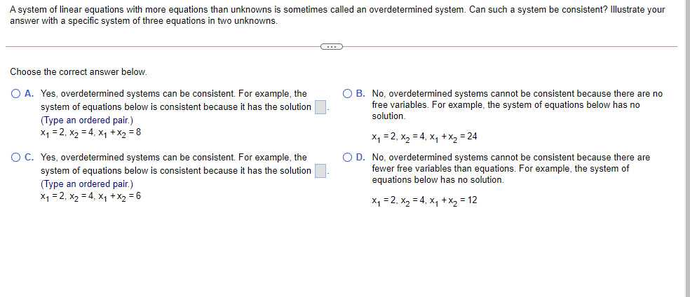 A system of linear equations with more equations than unknowns is sometimes called an overdetermined system. Can such a system be consistent? Illustrate your
answer with a specific system of three equations in two unknowns.
Choose the correct answer below.
O A. Yes, overdetermined systems can be consistent. For example, the
system of equations below is consistent because it has the solution
(Type an ordered pair.)
X1 = 2, x2 = 4, x1 +x2 = 8
O B. No, overdetermined systems cannot be consistent because there are no
free variables. For example, the system of equations below has no
solution.
x1 = 2, x, = 4, x, +X2 = 24
OC. Yes, overdetermined systems can be consistent. For example, the
system of equations below is consistent because it has the solution
O D. No, overdetermined systems cannot be consistent because there are
fewer free variables than equations. For example, the system of
equations below has no solution.
(Type an ordered pair.)
Xq = 2, x2 = 4, x1 +X2 = 6
X1 =2, x2 = 4, x, +x2 = 12

