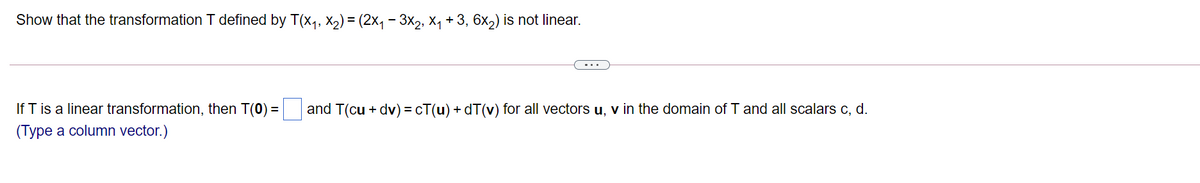 Show that the transformation T defined by T(x,, x2) = (2x, - 3x2, x, + 3, 6x,) is not linear.
If T is a linear transformation, then T(0) = and T(cu + dv) = cT(u) + dT(v) for all vectors u, v in the domain of T and all scalars c, d.
(Type a column vector.)
