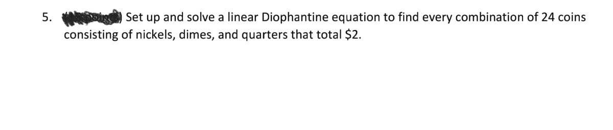 5.
Set up and solve a linear Diophantine equation to find every combination of 24 coins
consisting of nickels, dimes, and quarters that total $2.
