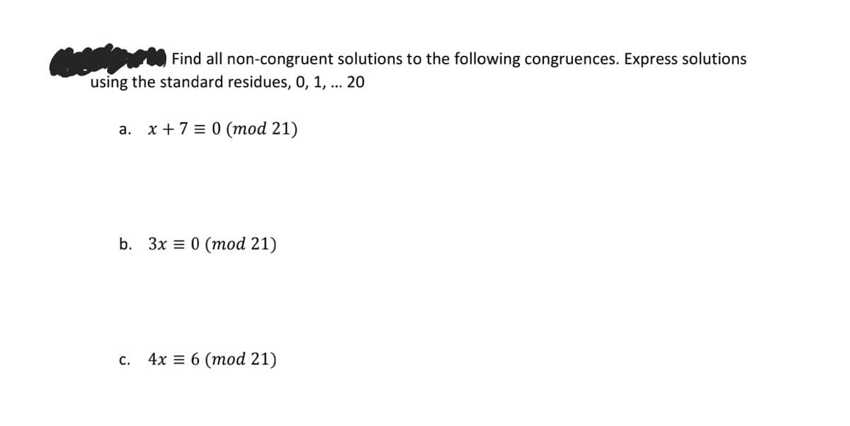 Find all non-congruent solutions to the following congruences. Express solutions
using the standard residues, 0, 1, ... 20
а. х+7 %3D 0 (тоd 21)
b. Зx D 0 (тod 21)
С.
4х 3D6 (тоd 21)
