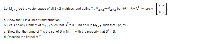a b
Let M2 x2 be the vector space of all 2 x2 matrices, and define T: M2×2→M2×2 by T(A) = A+A', where A =
c d
a. Show that T is a linear transformation.
b. Let B be any element of M2 x2 such that BT = B. Find an A in M, x2 such that T(A) = B.
c. Show that the range of T is the set of B in M2 x2 with the property that B' = B.
d. Describe the kernel of T.
