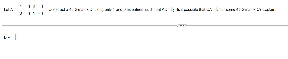1 -1 0
1
Construct a 4x2 matrix D, using only 1 and 0 as entries, such that AD = I2. Is it possible that CA =I4 for some 4 x2 matrix C? Explain.
Let A =
11 -1
...
D=
