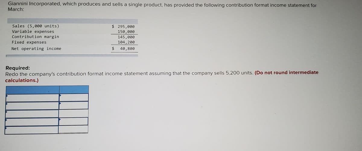 Giannini Incorporated, which produces and sells a single product, has provided the following contribution format income statement for
March:
Sales (5,000 units)
Variable expenses
$ 295,000
150,000
Contribution margin
Fixed expenses
145,000
104, 200
Net operating income
$
40,800
Required:
Redo the company's contribution format income statement assuming that the company sells 5,200 units. (Do not round intermediate
calculations.)
