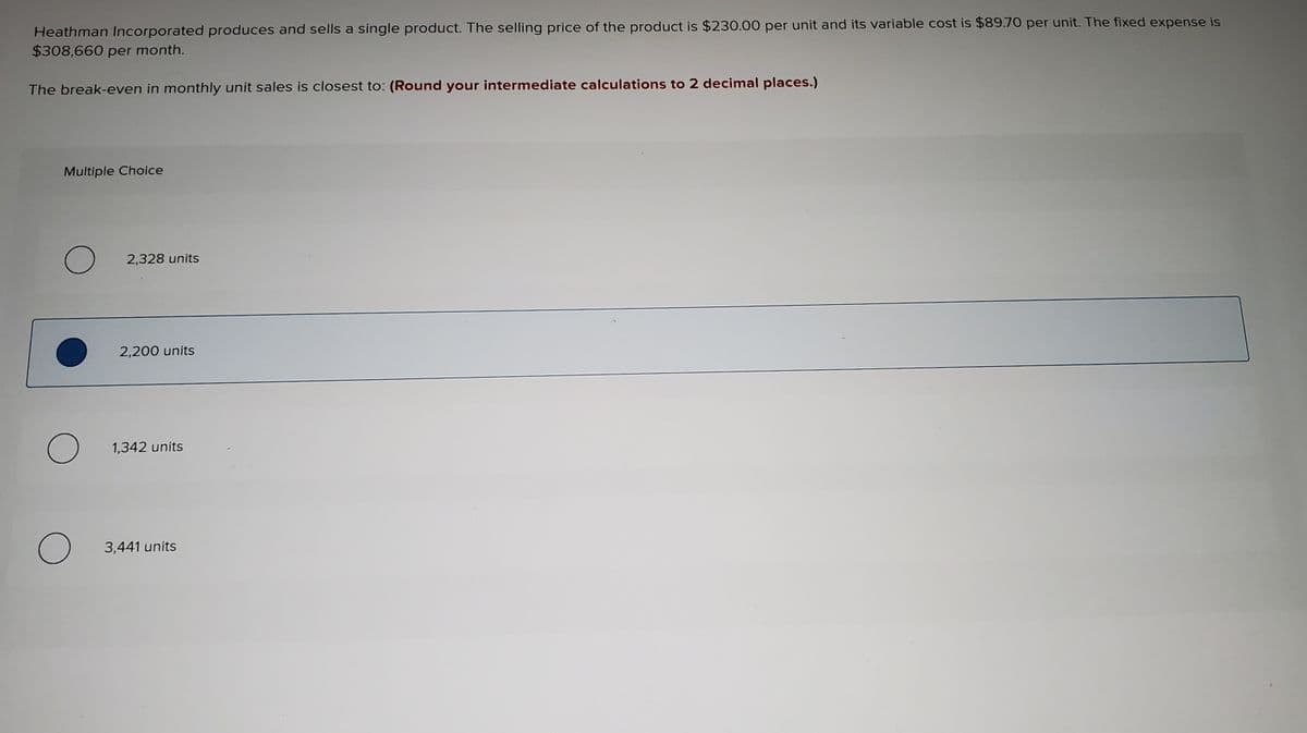 Heathman Incorporated produces and sells a single product. The selling price of the product is $230.00 per unit and its variable cost is $89.70 per unit. The fixed expense is
$308,660 per month.
The break-even in monthly unit sales is closest to: (Round your intermediate calculations to 2 decimal places.)
Multiple Choice
2,328 units
2,200 units
1,342 units
3,441 units
