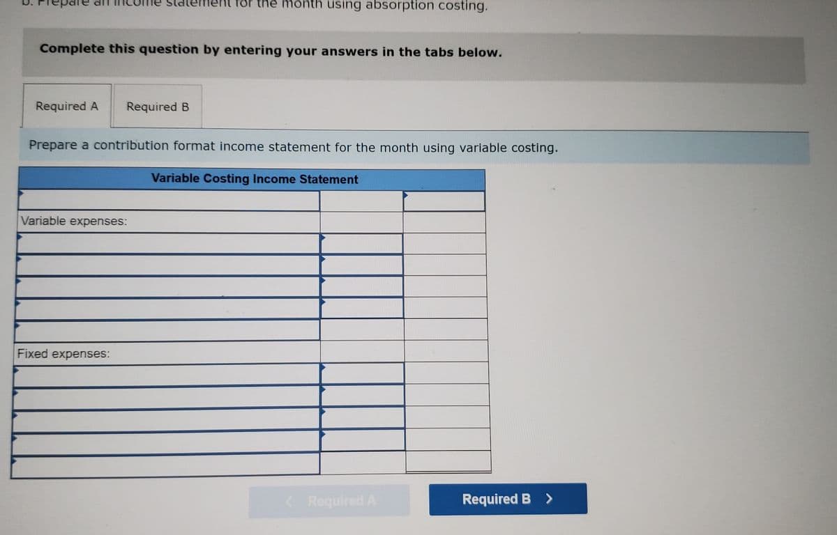 statement för the month using absorption costing.
Complete this question by entering your answers in the tabs below.
Required A
Required B
Prepare a contribution format income statement for the month using variable costing.
Variable Costing Income Statement
Variable expenses:
Fixed expenses:
< Required A
Required B >
