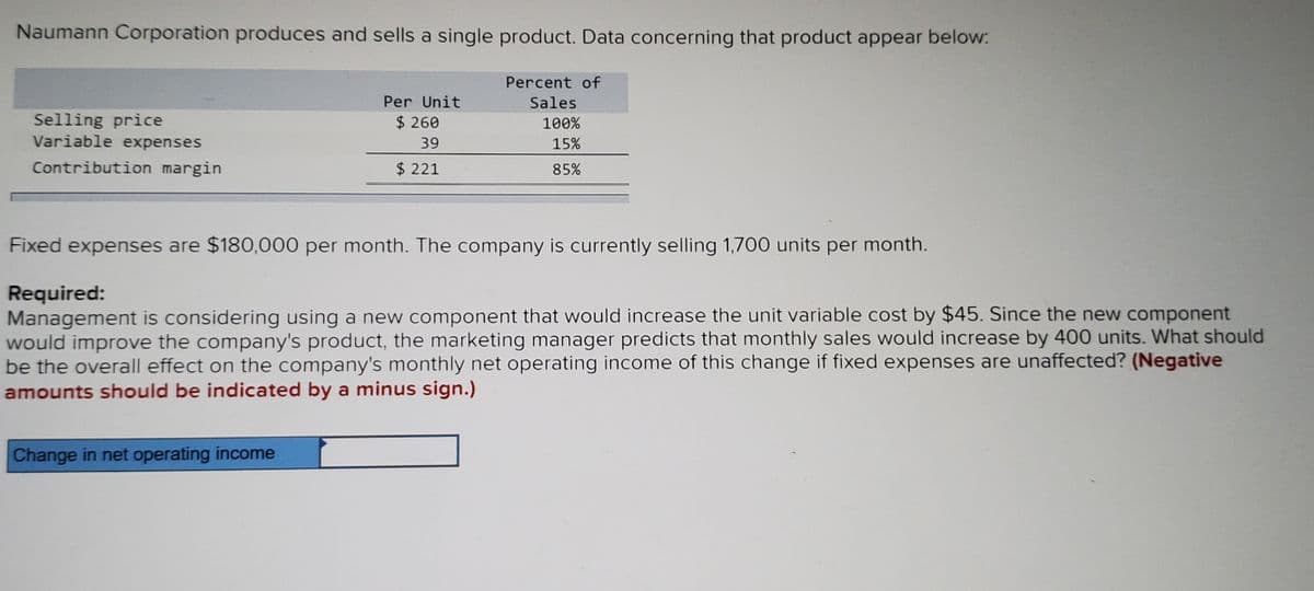 Naumann Corporation produces and sells a single product. Data concerning that product appear below:
Percent of
Per Unit
Sales
Selling price
Variable expenses
$ 260
100%
39
15%
Contribution margin
$ 221
85%
Fixed expenses are $180,000 per month. The company is currently selling 1,700 units per month.
Required:
Management is considering using a new component that would increase the unit variable cost by $45. Since the new component
would improve the company's product, the marketing manager predicts that monthly sales would increase by 400 units. What should
be the overall effect on the company's monthly net operating income of this change if fixed expenses are unaffected? (Negative
amounts should be indicated by a minus sign.)
Change in net operating income
