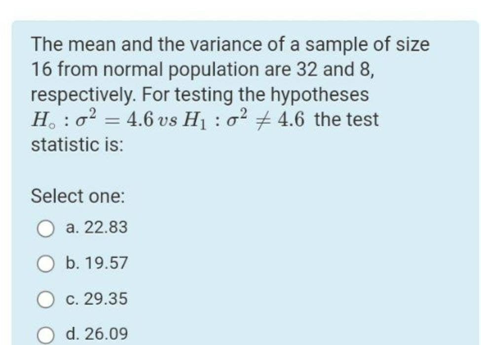 The mean and the variance of a sample of size
16 from normal population are 32 and 8,
respectively. For testing the hypotheses
H. : o = 4.6 vs Hj : o2 + 4.6 the test
statistic is:
Select one:
О а. 22.83
О b. 19.57
О с. 29.35
O d. 26.09
