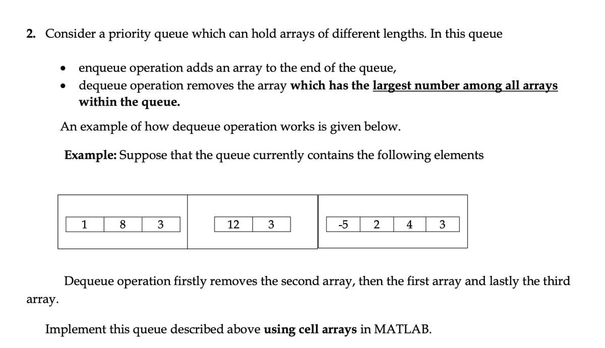 2. Consider a priority queue which can hold arrays of different lengths. In this queue
enqueue operation adds an array to the end of the queue,
dequeue operation removes the array which has the largest number among all arrays
within the queue.
An example of how dequeue operation works is given below.
Example: Suppose that the queue currently contains the following elements
1
8
3
12
3
-5
2
4
3
Dequeue operation firstly removes the second array, then the first array and lastly the third
array.
Implement this queue described above using cell arrays in MATLAB.

