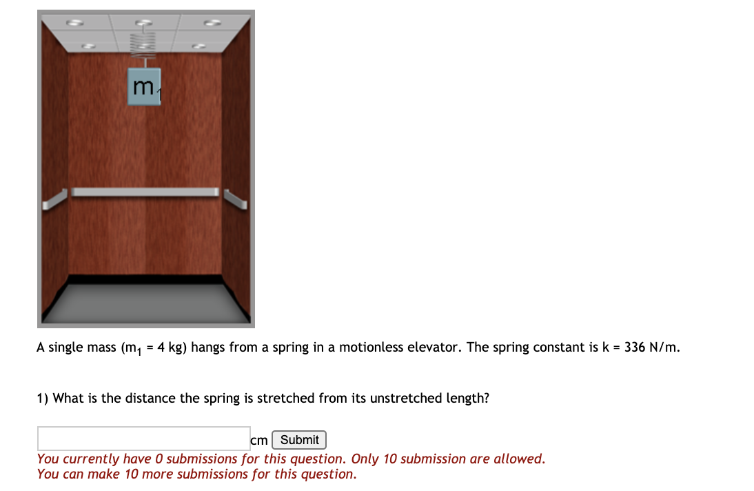 A single mass (m, = 4 kg) hangs from a spring
a motionless elevator. The spring constant is k = 336 N/m.
1) What is the distance the spring is stretched from its unstretched length?
cm
Submit
You currently have 0 submissions for this question. Only 10 submission are allowed.
You can make 10 more submissions for this question.
