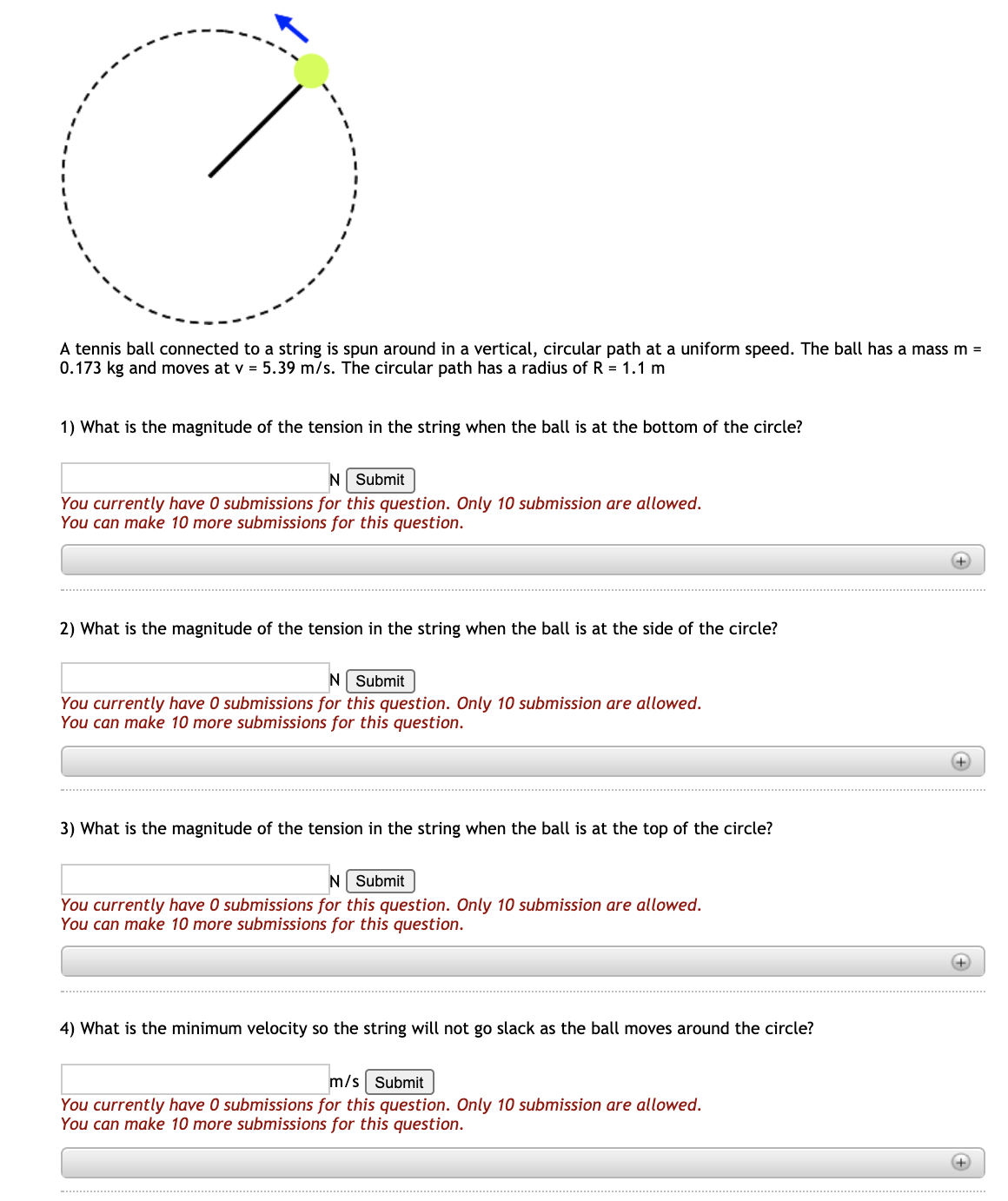 A tennis ball connected to a string is spun around in a vertical, circular path at a uniform speed. The ball has a mass m =
0.173 kg and moves at v = 5.39 m/s. The circular path has a radius of R = 1.1 m
1) What is the magnitude of the tension in the string when the ball is at the bottom of the circle?
N Submit
You currently have 0 submissions for this question. Only 10 submission are allowed.
You can make 10 more submissions for this question.
+)
2) What is the magnitude of the tension in the string when the ball is at the side of the circle?
N Submit
You currently have 0 submissions for this question. Only 10 submission are allowed.
You can make 10 more submissions for this question.
3) What is the magnitude of the tension in the string when the ball is at the top of the circle?
N Submit
You currently have 0 submissions for this question. Only 10 submission are allowed.
You can make 10 more submissions for this question.
4) What is the minimum velocity so the string will not go slack as the ball moves around the circle?
m/s Submit
You currently have 0 submissions for this question. Only 10 submission are allowed.
You can make 10 more submissions for this question.
