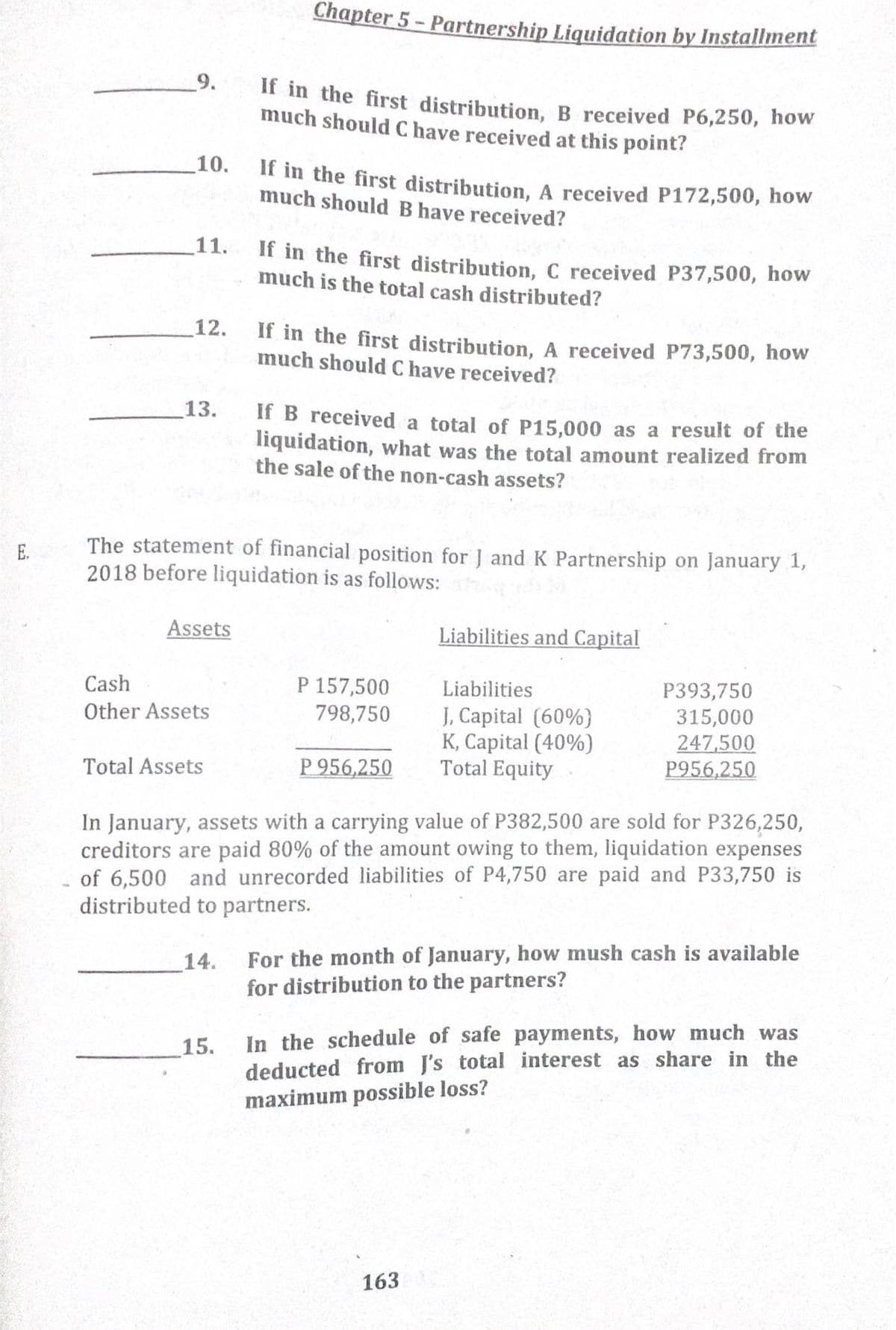 Chapter 5 - Partnership Liquidation by Installment
9.
If in the first distribution, B received P6,250, how
much should C have received at this point?
10.
If in the first distribution, A received P172,500, how
much should B have received?
11.
If in the first distribution, C received P37,500, how
much is the total cash distributed?
12.
If in the first distribution, A received P73,500, how
much should C have received?
13.
If B received a total of P15,000 as a result of the
liquidation, what was the total amount realized from
the sale of the non-cash assets?
The statement of financial position for J andK Partnership on January 1,
2018 before liquidation is as follows:
E.
Assets
Liabilities and Capital
P 157,500
798,750
Cash
Liabilities
P393,750
315,000
247,500
P956,250
Other Assets
J, Capital (60%}
K, Capital (40%)
Total Equity
Total Assets
P 956,250
In January, assets with a carrying value of P382,500 are sold for P326,250,
creditors are paid 80% of the amount owing to them, liquidation expenses
of 6,500 and unrecorded liabilities of P4,750 are paid and P33,750 is
distributed to partners.
For the month of January, how mush cash is available
for distribution to the partners?
14.
In the schedule of safe payments, how much was
deducted from J's total interest as share in the
maximum possible loss?
15.
163
