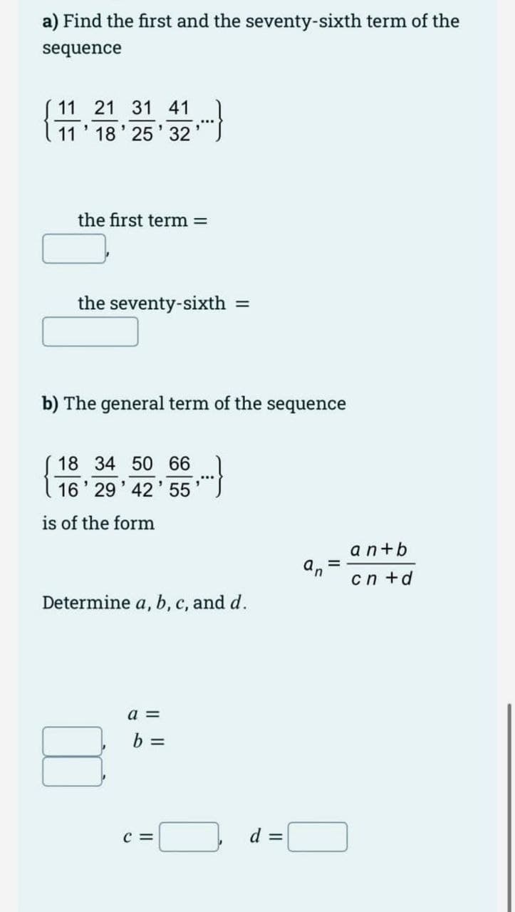 a) Find the first and the seventy-sixth term of the
sequence
11 21 31 41
11' 18' 25' 32
the first term
the seventy-sixth
b) The general term of the sequence
18 34 50 66
16' 29' 42' 55
is of the form
an+b
cn +d
Determine a, b, c, and d.
a =
b =
c =
d =
