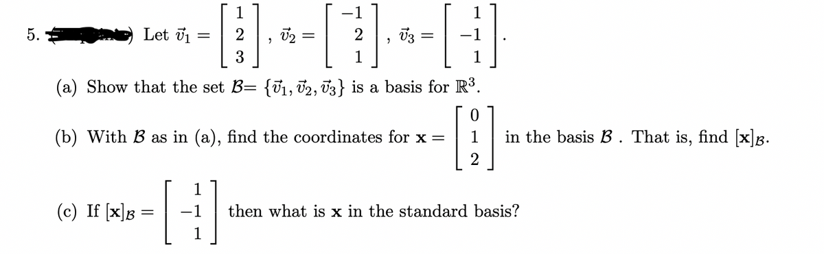 1
5.
Let v1
-1
1
(a) Show that the set B= {v1,02, 03} is a basis for R³.
(b) With B as in (a), find the coordinates for x =
in the basis B. That is, find [x]g.
2
(c) If [x]B :
then what is x in the standard basis?
1
