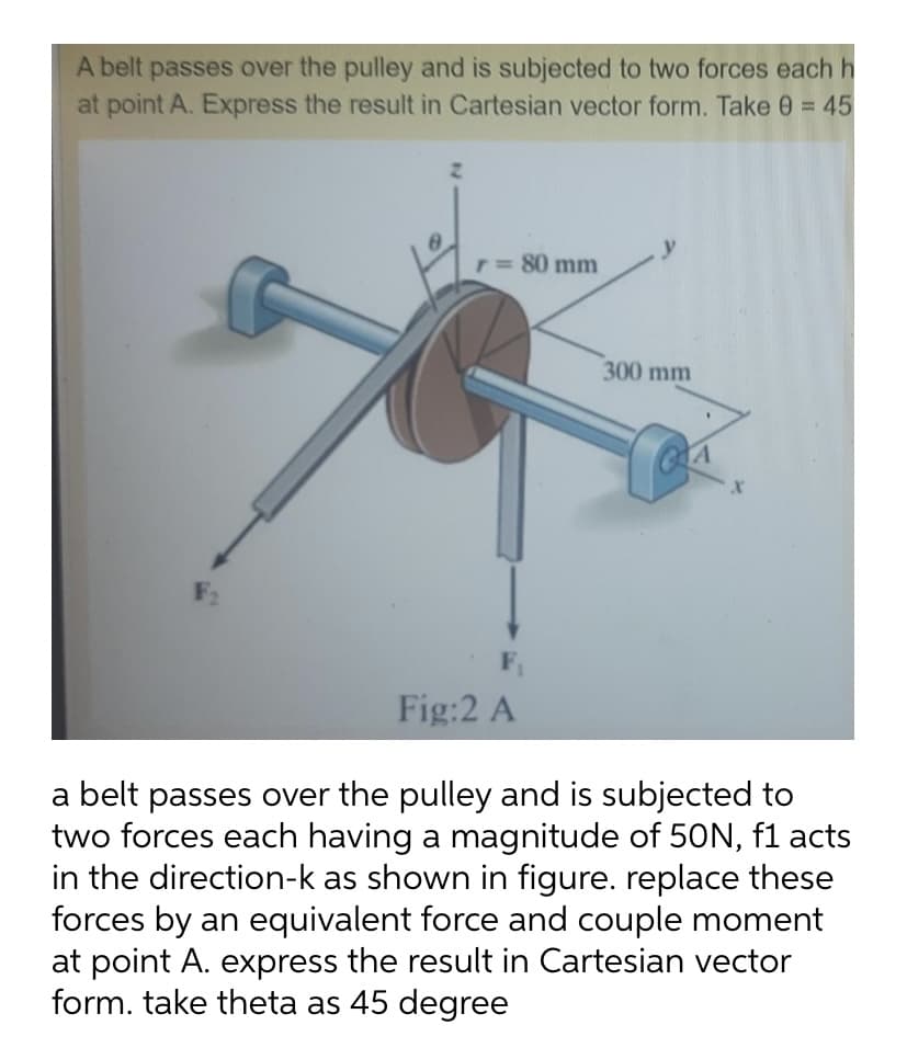 A belt passes over the pulley and is subjected to two forces each h
at point A. Express the result in Cartesian vector form. Take 0 = 45
y
r= 80 mm
300 mm
F2
Fig:2 A
a belt passes over the pulley and is subjected to
two forces each having a magnitude of 50N, f1 acts
in the direction-k as shown in figure. replace these
forces by an equivalent force and couple moment
at point A. express the result in Cartesian vector
form. take theta as 45 degree
