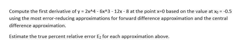 Compute the first derivative of y = 2x^4 - 6x^3 - 12x - 8 at the point x=0 based on the value at xo = -0.5
using the most error-reducing approximations for forward difference approximation and the central
difference approximation.
Estimate the true percent relative error E2 for each approximation above.
