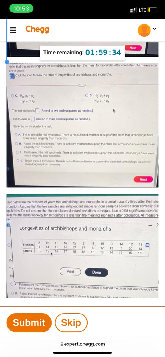 10:53
::! LTE O
E Chegg
Next
Time remaining: 01:59:34
claim that the mean longevity for archbishops is less than the mean for monarchs after coronation. All measuremen
are in years.
Click the icon to view the table of longevities of archbishops and monarchs.
OC. Hg: H =H2
O D. Hg: H 2
The test statistic is. (Round to two decimal places as needed.)
The P-value is (Round to three decimal places as needed.)
State the conclusion for the test.
O A. Fal to reject the null hypothesis. There is not sufficient evidence to support the claim that archbishops have
lower mean longevity than monarchs.
OB. Reject the null hypothesis. There is sufficient evidence to support the claim that archbishops have lower mean
longevity than monarchs.
OC. Fail to reject the null hypothesis. There is sufficient evidence to support the claim that archbishops have lower
mean longevity than monarchs.
OD. Reject the null hypothesis. There is not sufficient evidence to support the claim that archbishops have lower
mean longevity than monarchs.
Next
sted below are the numbers of years that archbishops and monarchs in a certain country lived after their ele
bronation. Assume that the two samples are independent simple random samples selected from normally disi
opulations. Do not assume that the population standard deviations are equal. Use a 0.05 significance level to
laim that the mean longevity for archbishops is less than the mean for monarchs after coronation. All measure
ire
曲
Longevities of archbishops and monarchs
15
15
17
16
15
2
15
bishops
14
19
14
12
13 P
14
11
14
17
17
17
6
17
13
20
13
harchs
13
19
14
18
18
16
16
14
13
15
19
The
The
Print
Done
Sta
OA. Fail to reject the null hypothesis. There is not sufficient evidence to support the claim that archbishops have
lower mean longevity than monarchs.
O B. Reject the null hypothesis. There is sufficient evidence to Support the claim that nnhla
lonaevitu than mann
Submit
Skip
A expert.chegg.com
II
