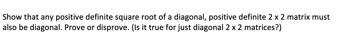 Show that any positive definite square root of a diagonal, positive definite 2 x 2 matrix must
also be diagonal. Prove or disprove. (Is it true for just diagonal 2 x 2 matrices?)
