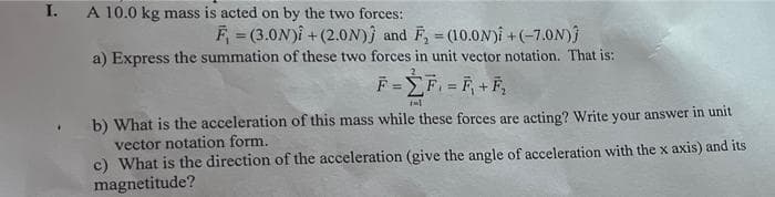 I.
A 10.0 kg mass is acted on by the two forces:
F = (3.0N)î + (2.0N)j and F, = (10.0N)i + (-7.0N)
a) Express the summation of these two forces in unit vector notation. That is:
%3D
%3!
F=F F+F,
b) What is the acceleration of this mass while these forces are acting? Write your answer in unit
vector notation form.
c) What is the direction of the acceleration (give the angle of acceleration with the x axis) and its
magnetitude?
