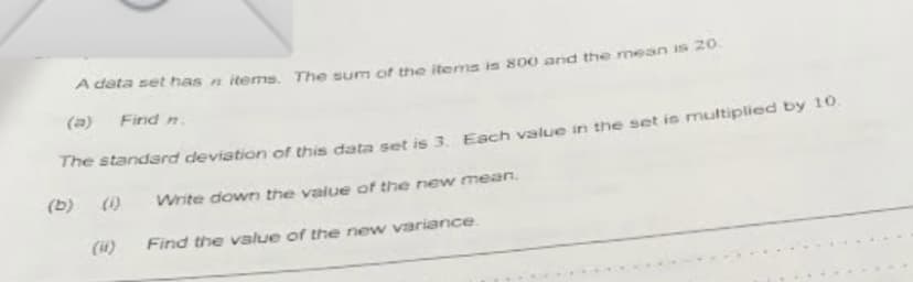 A data set has n items. The sum of the items is 800 and the mean is 20.
(a)
Find n.
The standard deviation of this data set is 3, Each value in the set is multiplied by 10.
(1)
Write down the value of the new mean.
(b)
(4)
Find the value of the new variance.
