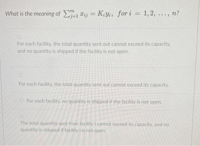 What is the meaning of -1 "ij
m
= K¡Yi, for i =
1, 2,
n?
%3D
%3D
....
j=1
For each facility, the total quantity sent out cannot exceed its capacity,
and no quantity is shipped if the facility is not open.
For each facility, the total quantity sent out cannot exceed its capacity.
For each facility, no quantity is shipped if the facility is not open.
The total quantity sent from facility i cannot exceed its capacity, and no
quantity is shipped if facility i is not open.
