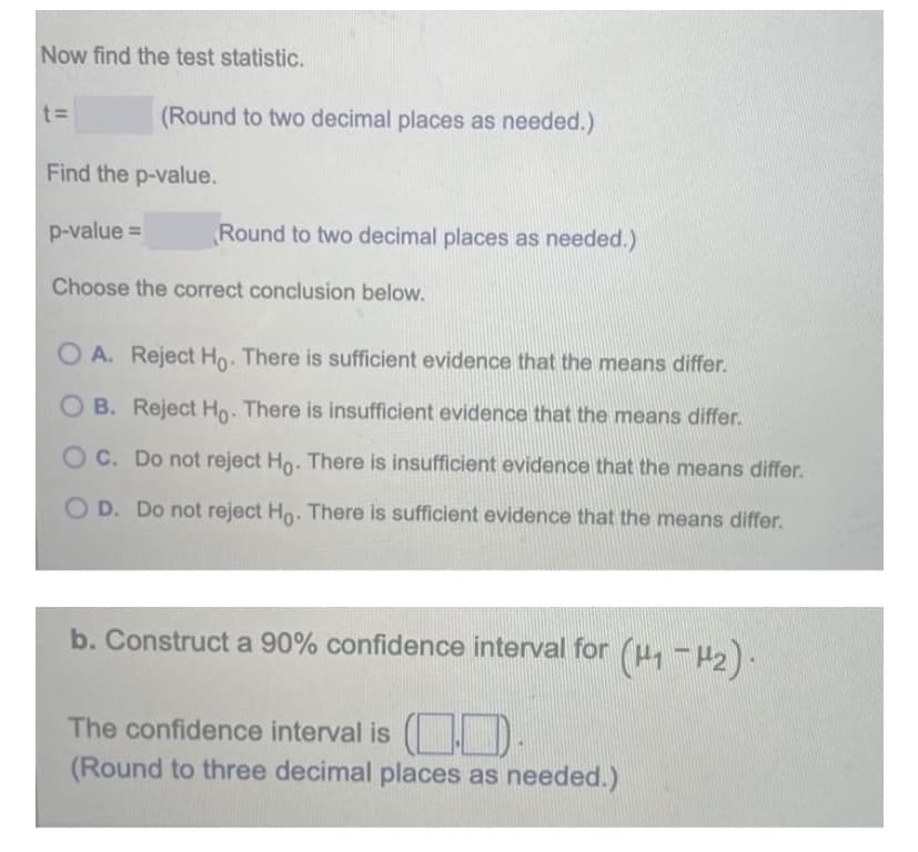 Now find the test statistic.
t3D
(Round to two decimal places as needed.)
Find the p-value.
p-value D
Round to two decimal places as needed.)
Choose the correct conclusion below.
O A. Reject Ho. There is sufficient evidence that the means differ.
B. Reject Ho: There is insufficient evidence that the means differ.
OC. Do not reject Ho. There is insufficient evidence that the means differ.
O D. Do not reject Ho. There is sufficient evidence that the means differ.
b. Construct a 90% confidence interval for (H1 - H2).
The confidence interval is ( D-
(Round to three decimal places as needed.)
