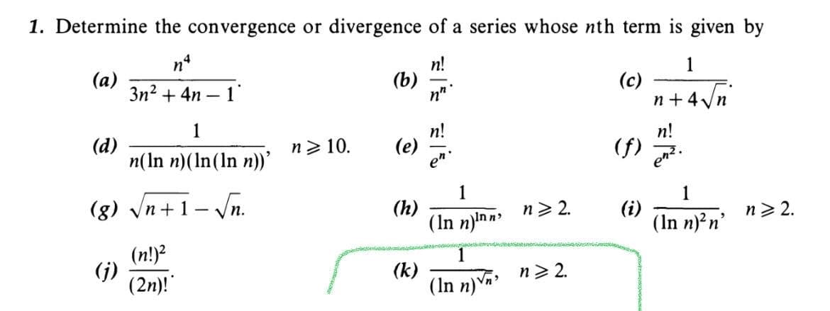 1. Determine the convergence or divergence of a series whose nth term is given by
n!
(b)
1
(а)
3n2 + 4n
(c)
n+4Vn
1
n!
(d)
n(In n)(In(In n))'
(f) 7
n> 10.
(e)
(g) Vn+1– Vn.
1
(h)
(In n)!n n
(i)
(In n)?n'
n> 2.
n> 2.
(n!)?
(j)
(2n)!
(k)
(In n)
n> 2.
