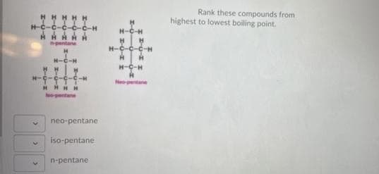 HHHHH
H-C-C-C-C-C-H
Rank these compounds from
highest to lowest boiling point.
AHARH
pentane
H-C-C-C-H
H-C-H
H-C-H
H-
Neopentane
HHHH
neo-pentane
iso-pentane
n-pentane
