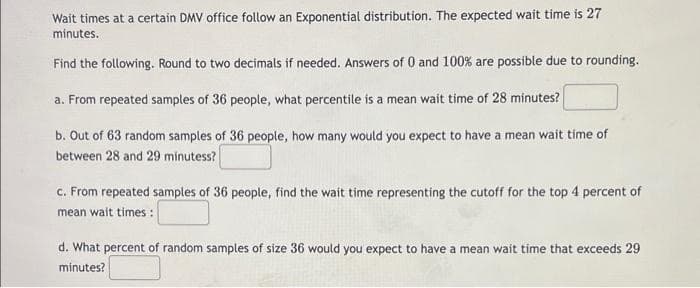 Wait times at a certain DMV office follow an Exponential distribution. The expected wait time is 27
minutes.
Find the following. Round to two decimals if needed. Answers of 0 and 100% are possible due to rounding.
a. From repeated samples of 36 people, what percentile is a mean wait time of 28 minutes?
b. Out of 63 random samples of 36 people, how many would you expect to have a mean wait time of
between 28 and 29 minutess?
c. From repeated samples of 36 people, find the wait time representing the cutoff for the top 4 percent of
mean wait times :
d. What percent of random samples of size 36 would you expect to have a mean wait time that exceeds 29
minutes?
