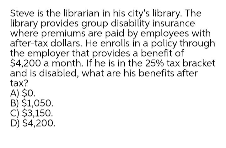 Steve is the librarian in his city's library. The
library provides group disability insurance
where premiums are paid by employees with
after-tax dollars. He enrolls in a policy through
the employer that provides a benefit of
$4,200 a month. If he is in the 25% tax bracket
and is disabled, what are his benefits after
tax?
A) $0.
B) $1,050.
C) $3,150.
D) $4,200.

