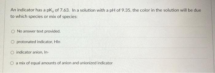 An indicator has a pk, of 7.63. In a solution with a pH of 9.35, the color in the solution will be due
to which species or mix of species:
O No answer text provided.
O protonated indicator, Hln
O indicator anion, In-
O a mix of equal amounts of anion and unionized indicator
