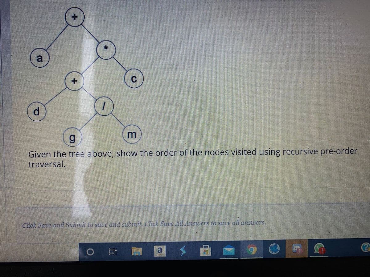 a
Given the tree above, show the order of the nodes visited using recursive pre-order
traversal.
Click Save and Submit to save and submit. Click Save All Answers to save all answers.
a
