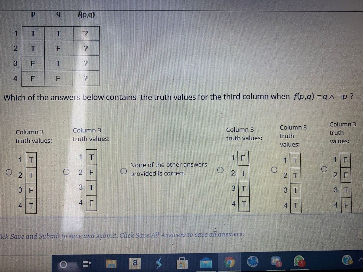 (p.q)
1
3
4
Which of the answers below contains the truth values for the third column when f(p,q) =qp?
Column 3
truth
values:
Column 3
Column 3
truth values:
Column 3
Column 3
truth
values:
truth values:
truth values:
1 T
1 T
1 F
1T
1 F
None of the other answers
O 2T
2 F
provided is correct.
2 T
2 T
2 F
3 F
3 T
3 T
3 T
3 T
4 T
4 F
4 T
4 T
4 F
tek Save and Submit to save and submit. Click Save AZLAnswers to save all answers.
F.
