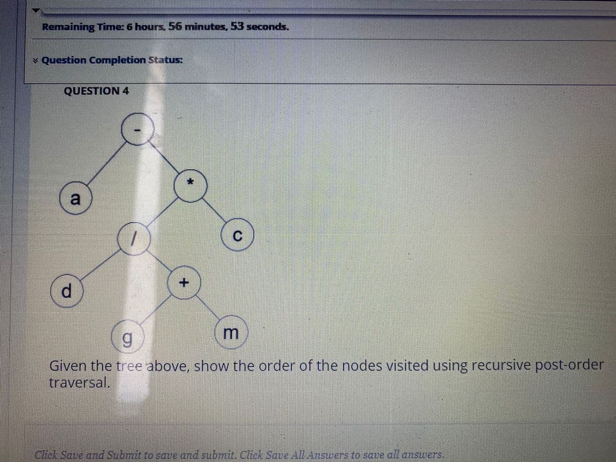 Remaining Time: 6 hours, 56 minutes, 53 seconds.
v Question Completion Status:
QUESTION 4
a
C
d.
Given the tree above, show the order of the nodes visited using recursive post-order
traversal.
Click Save ad Submit to save and submit. Chck Save AlLAnswers to save all answers.
