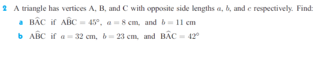 2 A triangle has vertices A, B, and C with opposite side lengths a, b, and e respectively. Find:
a BÂC if ABC = 45°, a = 8 cm, and b= 11 cm
b ABC if a = 32 cm, b= 23 cm, and BẬC = 42°
