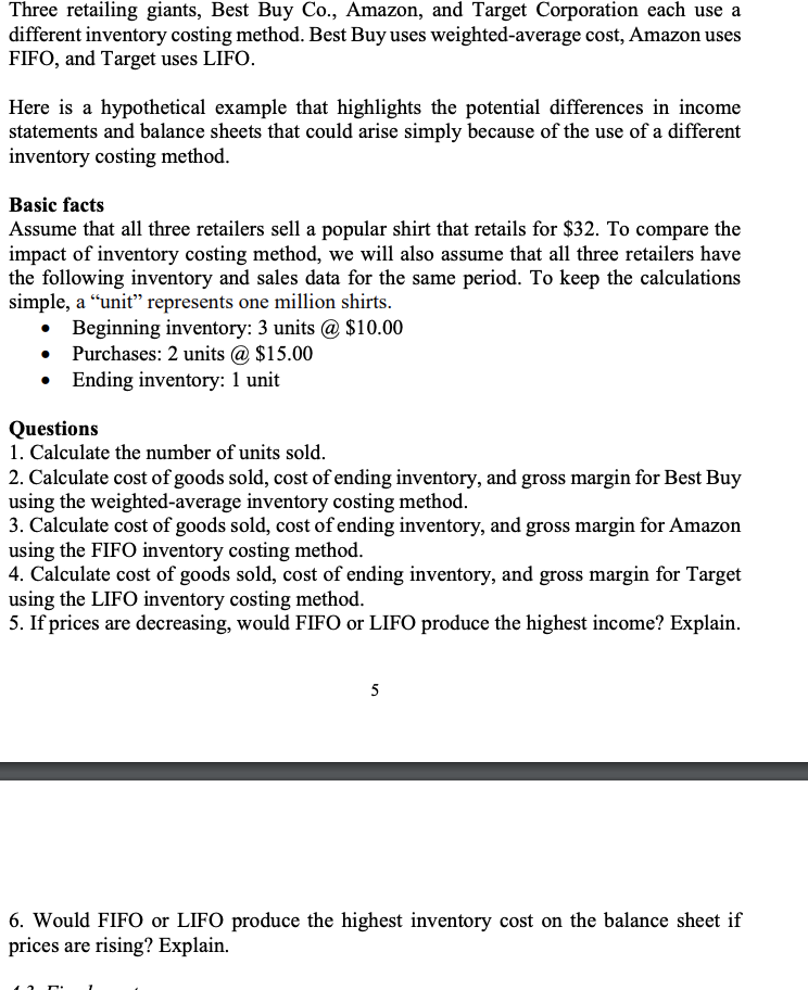 Three retailing giants, Best Buy Co., Amazon, and Target Corporation each use a
different inventory costing method. Best Buy uses weighted-average cost, Amazon uses
FIFO, and Target uses LIFO.
Here is a hypothetical example that highlights the potential differences in income
statements and balance sheets that could arise simply because of the use of a different
inventory costing method.
Basic facts
Assume that all three retailers sell a popular shirt that retails for $32. To compare the
impact of inventory costing method, we will also assume that all three retailers have
the following inventory and sales data for the same period. To keep the calculations
simple, a “unit" represents one million shirts.
• Beginning inventory: 3 units @ $10.00
• Purchases: 2 units @ $15.00
• Ending inventory: 1 unit
Questions
1. Calculate the number of units sold.
2. Calculate cost of goods sold, cost of ending inventory, and gross margin for Best Buy
using the weighted-average inventory costing method.
3. Calculate cost of goods sold, cost of ending inventory, and gross margin for Amazon
using the FIFO inventory costing method.
4. Calculate cost of goods sold, cost of ending inventory, and gross margin for Target
using the LIFO inventory costing method.
5. If prices are decreasing, would FIFO or LIFO produce the highest income? Explain.
5
6. Would FIFO or LIFO produce the highest inventory cost on the balance sheet if
prices are rising? Explain.
