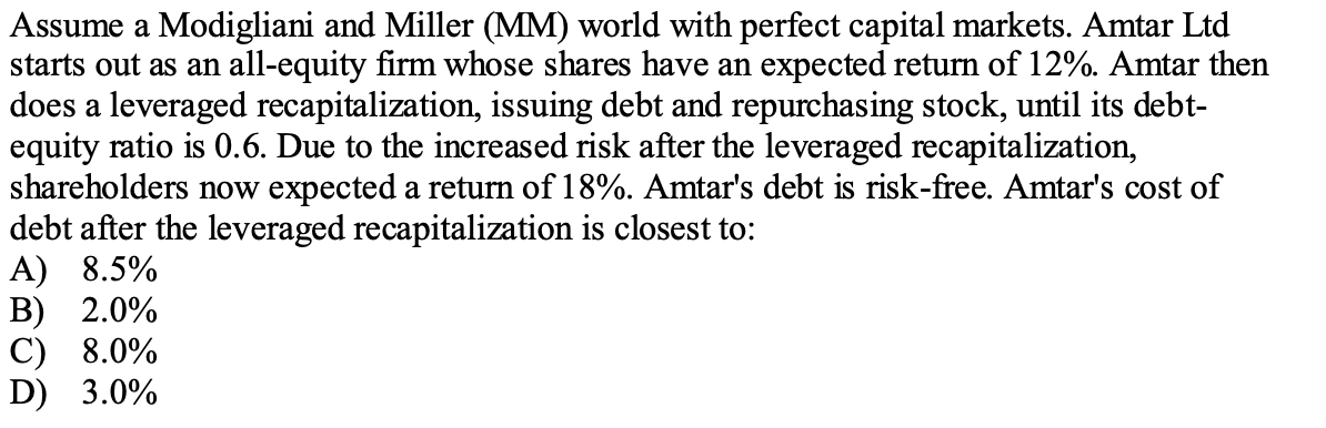 Assume a Modigliani and Miller (MM) world with perfect capital markets. Amtar Ltd
starts out as an all-equity firm whose shares have an expected return of 12%. Amtar then
does a leveraged recapitalization, issuing debt and repurchasing stock, until its debt-
equity ratio is 0.6. Due to the increased risk after the leveraged recapitalization,
shareholders now expected a return of 18%. Amtar's debt is risk-free. Amtar's cost of
debt after the leveraged recapitalization is closest to:
A) 8.5%
В) 2.0%
С) 8.0%
D) 3.0%
