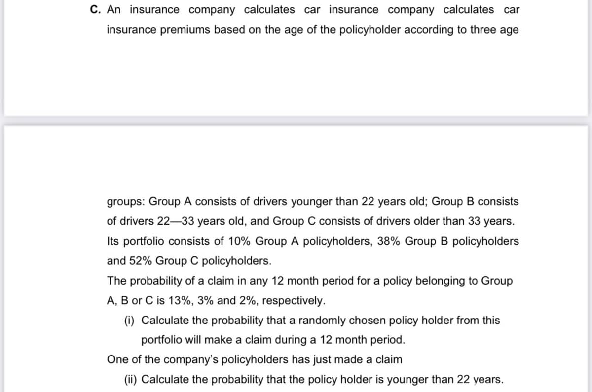 C. An insurance company calculates car insurance company calculates car
insurance premiums based on the age of the policyholder according to three age
groups: Group A consists of drivers younger than 22 years old; Group B consists
of drivers 22-33 years old, and Group C consists of drivers older than 33 years.
Its portfolio consists of 10% Group A policyholders, 38% Group B policyholders
and 52% Group C policyholders.
The probability of a claim in any 12 month period for a policy belonging to Group
A, B or C is 13%, 3% and 2%, respectively.
(i) Calculate the probability that a randomly chosen policy holder from this
portfolio will make a claim during a 12 month period.
One of the company's policyholders has just made a claim
(ii) Calculate the probability that the policy holder is younger than 22 years.
