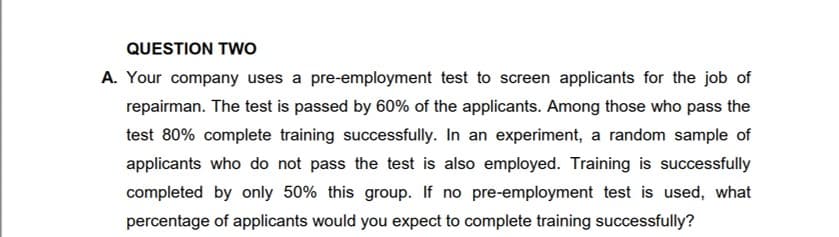 QUESTION TwO
A. Your company uses a pre-employment test to screen applicants for the job of
repairman. The test is passed by 60% of the applicants. Among those who pass the
test 80% complete training successfully. In an experiment, a random sample of
applicants who do not pass the test is also employed. Training is successfully
completed by only 50% this group. If no pre-employment test is used, what
percentage of applicants would you expect to complete training successfully?
