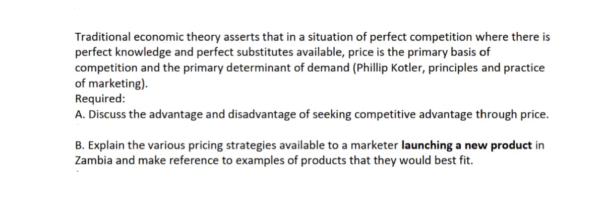 Traditional economic theory asserts that in a situation of perfect competition where there is
perfect knowledge and perfect substitutes available, price is the primary basis of
competition and the primary determinant of demand (Phillip Kotler, principles and practice
of marketing).
Required:
A. Discuss the advantage and disadvantage of seeking competitive advantage through price.
B. Explain the various pricing strategies available to a marketer launching a new product in
Zambia and make reference to examples of products that they would best fit.
