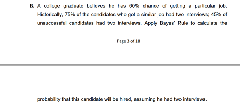 B. A college graduate believes he has 60% chance of getting a particular job.
Historically, 75% of the candidates who got a similar job had two interviews; 45% of
unsuccessful candidates had two interviews. Apply Bayes' Rule to calculate the
Page 3 of 10
probability that this candidate will be hired, assuming he had two interviews.
