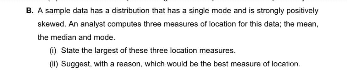 B. A sample data has a distribution that has a single mode and is strongly positively
skewed. An analyst computes three measures of location for this data; the mean,
the median and mode.
(i) State the largest of these three location measures.
(ii) Suggest, with a reason, which would be the best measure of location.