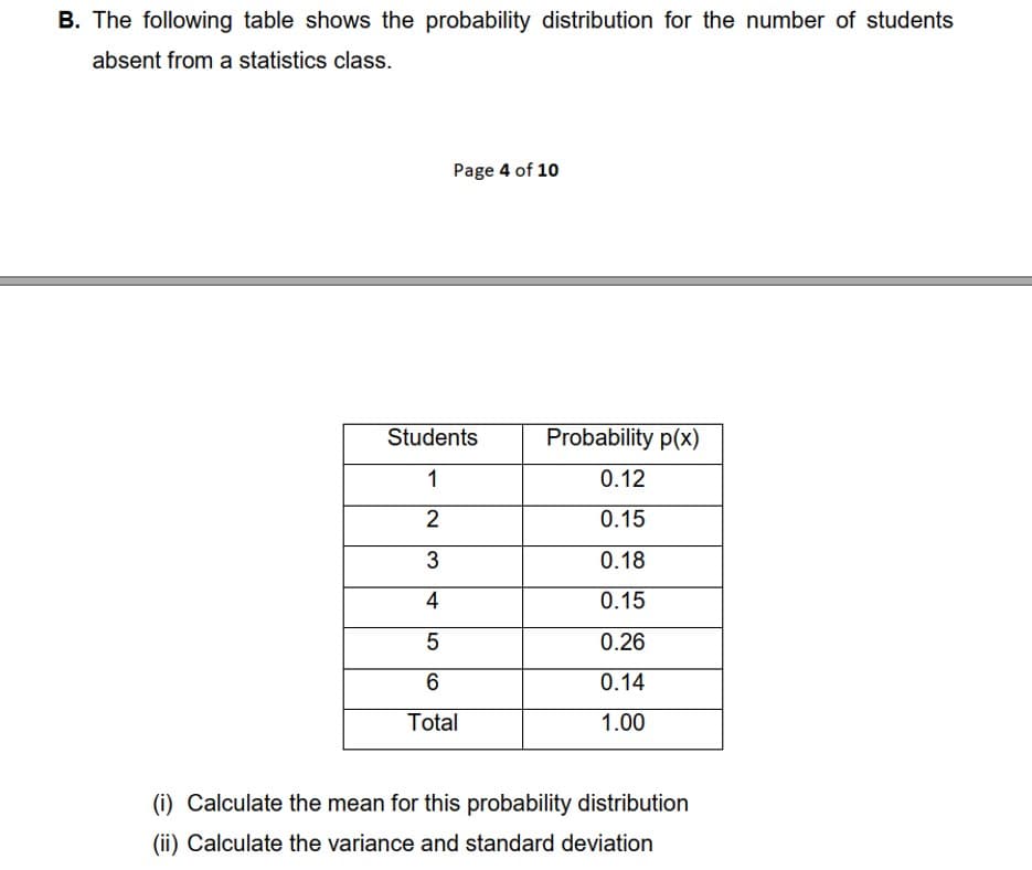 B. The following table shows the probability distribution for the number of students
absent from a statistics class.
Page 4 of 10
Students
Probability p(x)
1
0.12
2
0.15
3
0.18
4
0.15
0.26
0.14
Total
1.00
(i) Calculate the mean for this probability distribution
(ii) Calculate the variance and standard deviation

